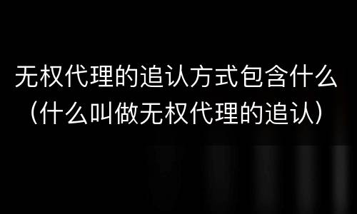 无权代理的追认方式包含什么（什么叫做无权代理的追认）