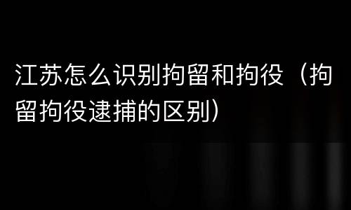 江苏怎么识别拘留和拘役（拘留拘役逮捕的区别）