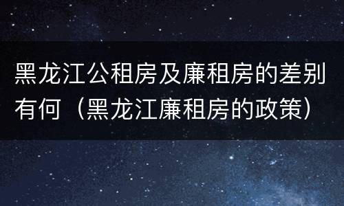 黑龙江公租房及廉租房的差别有何（黑龙江廉租房的政策）