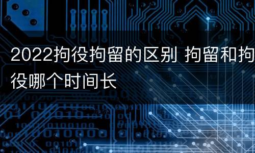 2022拘役拘留的区别 拘留和拘役哪个时间长
