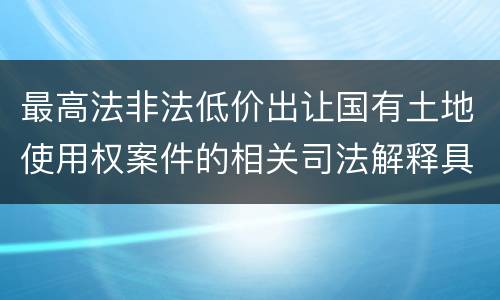 最高法非法低价出让国有土地使用权案件的相关司法解释具体有哪些重要内容
