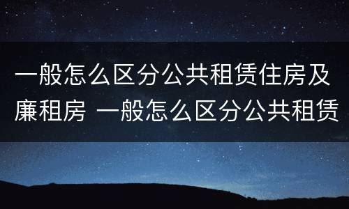 一般怎么区分公共租赁住房及廉租房 一般怎么区分公共租赁住房及廉租房区别