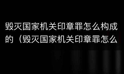 毁灭国家机关印章罪怎么构成的（毁灭国家机关印章罪怎么构成的呢）