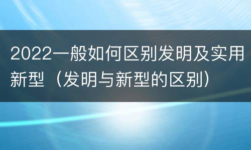 2022一般如何区别发明及实用新型（发明与新型的区别）