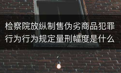 检察院放纵制售伪劣商品犯罪行为行为规定量刑幅度是什么