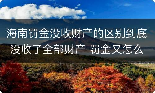 海南罚金没收财产的区别到底 没收了全部财产 罚金又怎么办