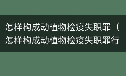 怎样构成动植物检疫失职罪（怎样构成动植物检疫失职罪行为）