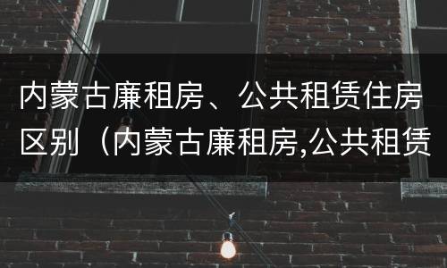 内蒙古廉租房、公共租赁住房区别（内蒙古廉租房,公共租赁住房区别在哪）
