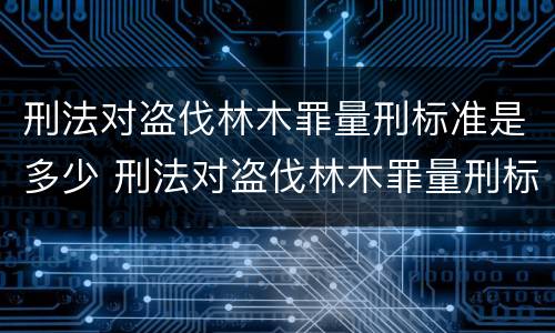 刑法对盗伐林木罪量刑标准是多少 刑法对盗伐林木罪量刑标准是多少条