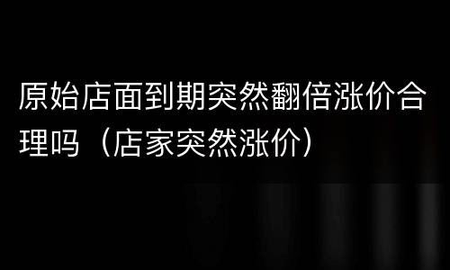 原始店面到期突然翻倍涨价合理吗（店家突然涨价）