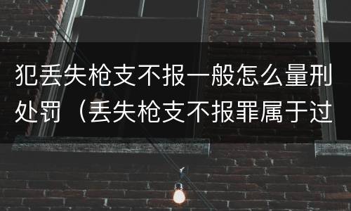 犯丢失枪支不报一般怎么量刑处罚（丢失枪支不报罪属于过失犯罪吗）