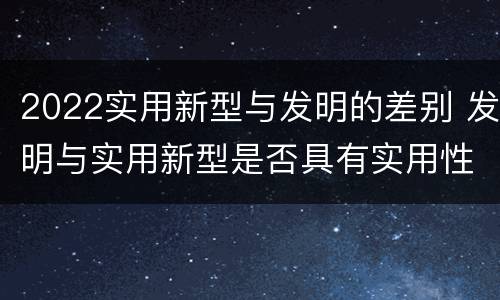 2022实用新型与发明的差别 发明与实用新型是否具有实用性
