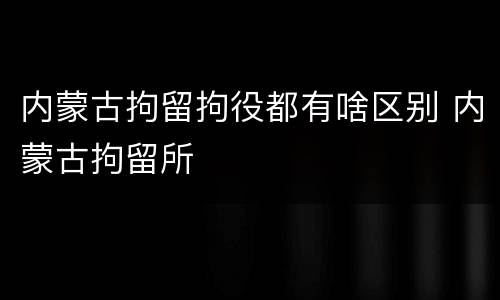 内蒙古拘留拘役都有啥区别 内蒙古拘留所