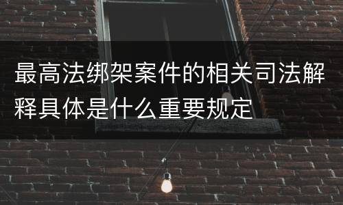 最高法绑架案件的相关司法解释具体是什么重要规定