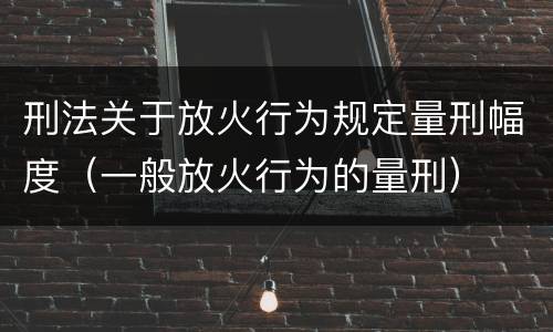 刑法关于放火行为规定量刑幅度（一般放火行为的量刑）