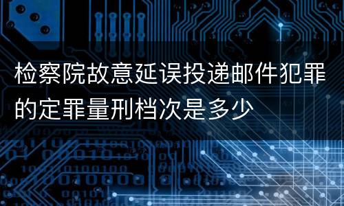 检察院故意延误投递邮件犯罪的定罪量刑档次是多少
