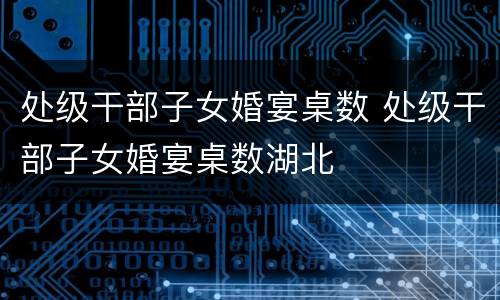 处级干部子女婚宴桌数 处级干部子女婚宴桌数湖北