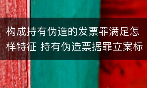 构成持有伪造的发票罪满足怎样特征 持有伪造票据罪立案标准