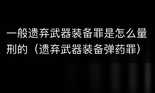 一般遗弃武器装备罪是怎么量刑的（遗弃武器装备弹药罪）