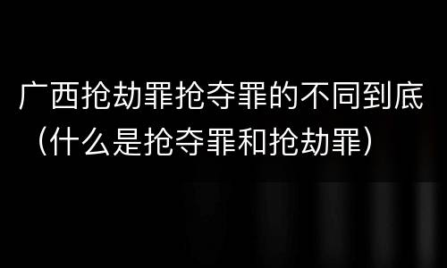广西抢劫罪抢夺罪的不同到底(什么是抢夺罪和抢劫罪)