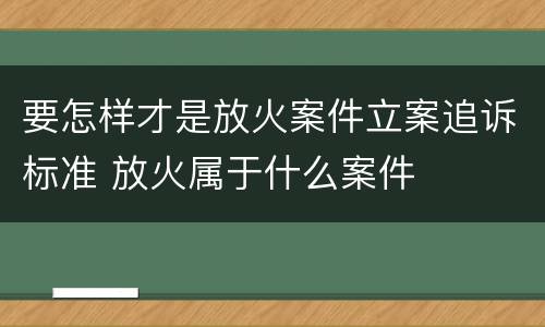 要怎样才是放火案件立案追诉标准 放火属于什么案件