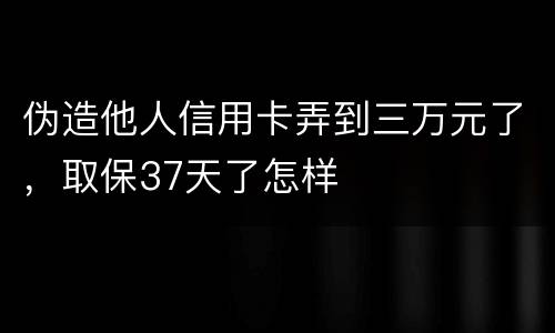 伪造他人信用卡弄到三万元了，取保37天了怎样