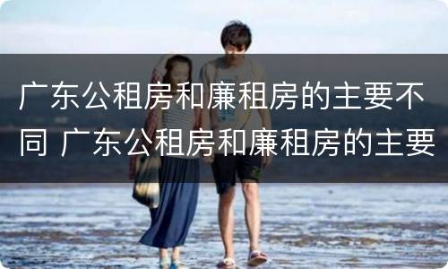广东公租房和廉租房的主要不同 广东公租房和廉租房的主要不同点