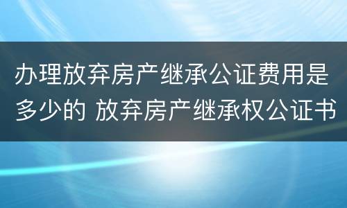 办理放弃房产继承公证费用是多少的 放弃房产继承权公证书需要什么手续