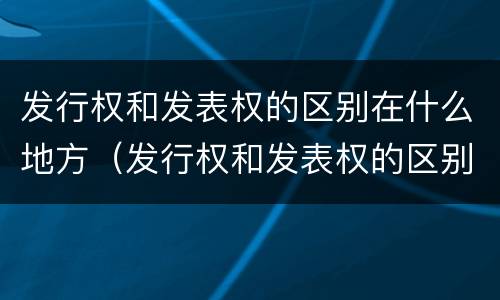 发行权和发表权的区别在什么地方（发行权和发表权的区别在什么地方呢）