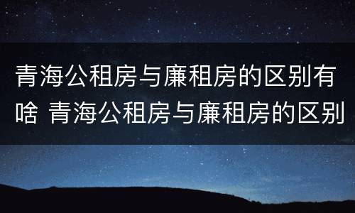 青海公租房与廉租房的区别有啥 青海公租房与廉租房的区别有啥区别呢