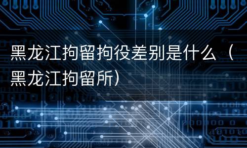 黑龙江拘留拘役差别是什么（黑龙江拘留所）