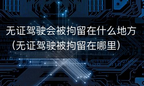 无证驾驶会被拘留在什么地方（无证驾驶被拘留在哪里）