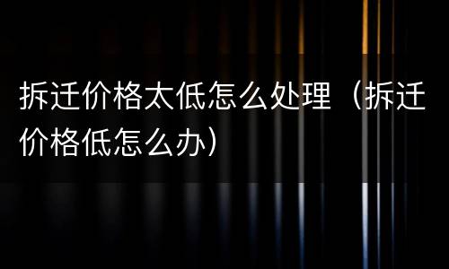 拆迁价格太低怎么处理（拆迁价格低怎么办）