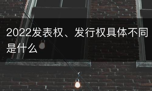 2022发表权、发行权具体不同是什么