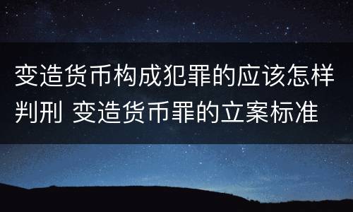 变造货币构成犯罪的应该怎样判刑 变造货币罪的立案标准
