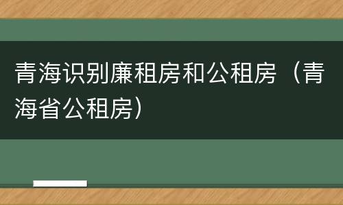 青海识别廉租房和公租房（青海省公租房）