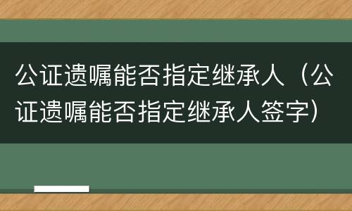 公证遗嘱能否指定继承人（公证遗嘱能否指定继承人签字）