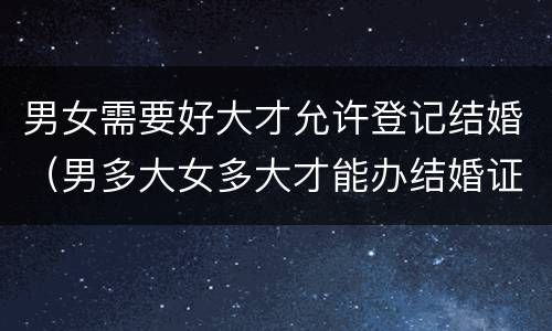 男女需要好大才允许登记结婚（男多大女多大才能办结婚证）