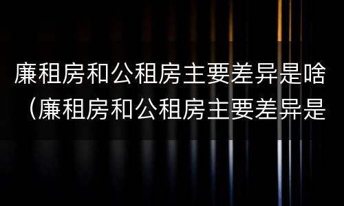 廉租房和公租房主要差异是啥（廉租房和公租房主要差异是啥意思）