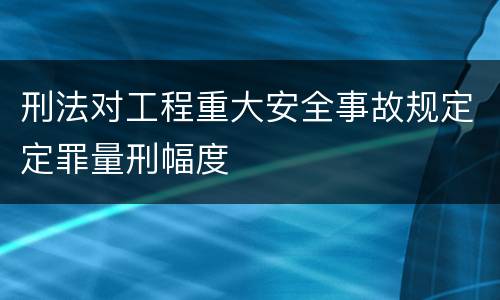 刑法对工程重大安全事故规定定罪量刑幅度