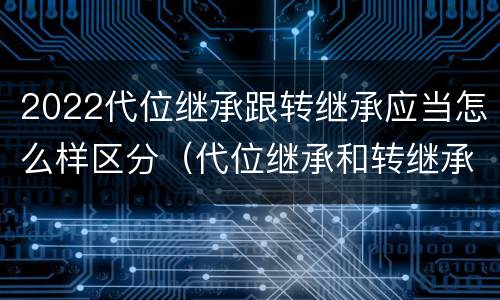 2022代位继承跟转继承应当怎么样区分（代位继承和转继承的概念和适用范围）