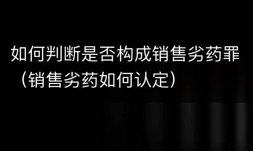 如何判断是否构成销售劣药罪（销售劣药如何认定）