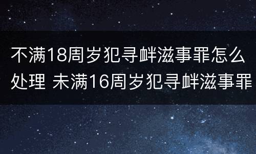 不满18周岁犯寻衅滋事罪怎么处理 未满16周岁犯寻衅滋事罪怎么处理