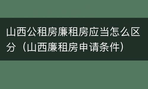 山西公租房廉租房应当怎么区分（山西廉租房申请条件）