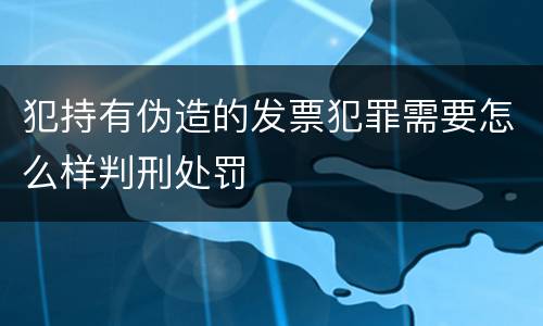 犯持有伪造的发票犯罪需要怎么样判刑处罚