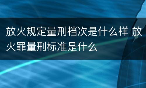 放火规定量刑档次是什么样 放火罪量刑标准是什么