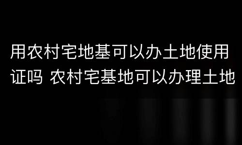 用农村宅地基可以办土地使用证吗 农村宅基地可以办理土地证吗