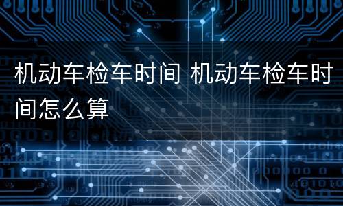 机动车检车时间 机动车检车时间怎么算