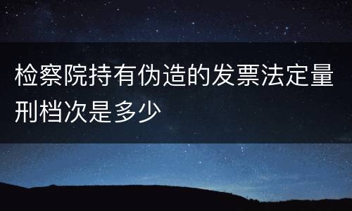 检察院持有伪造的发票法定量刑档次是多少