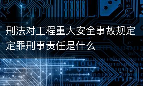 刑法对工程重大安全事故规定定罪刑事责任是什么